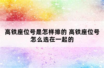 高铁座位号是怎样排的 高铁座位号怎么选在一起的